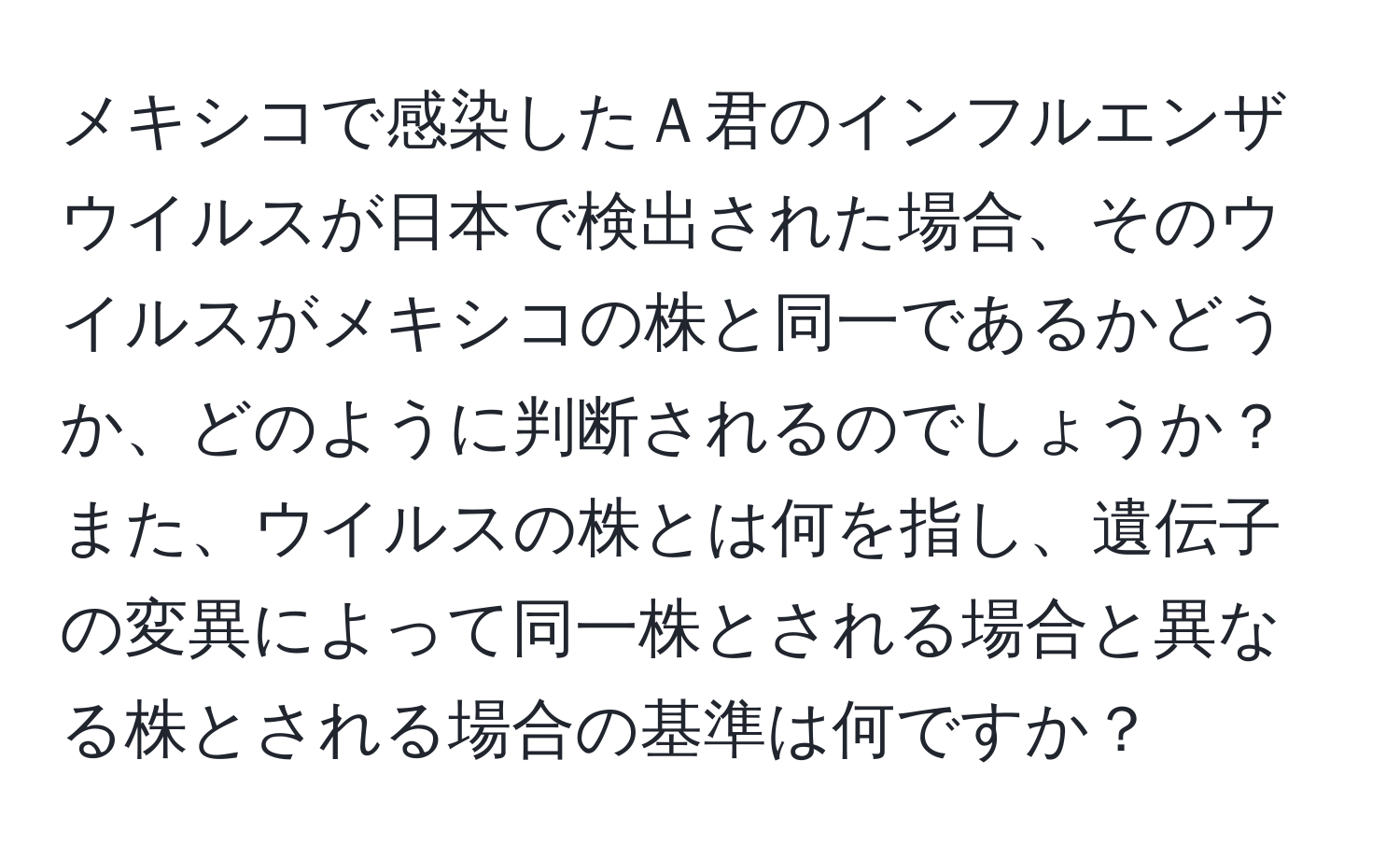 メキシコで感染したＡ君のインフルエンザウイルスが日本で検出された場合、そのウイルスがメキシコの株と同一であるかどうか、どのように判断されるのでしょうか？また、ウイルスの株とは何を指し、遺伝子の変異によって同一株とされる場合と異なる株とされる場合の基準は何ですか？