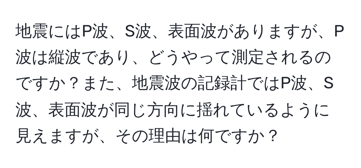 地震にはP波、S波、表面波がありますが、P波は縦波であり、どうやって測定されるのですか？また、地震波の記録計ではP波、S波、表面波が同じ方向に揺れているように見えますが、その理由は何ですか？