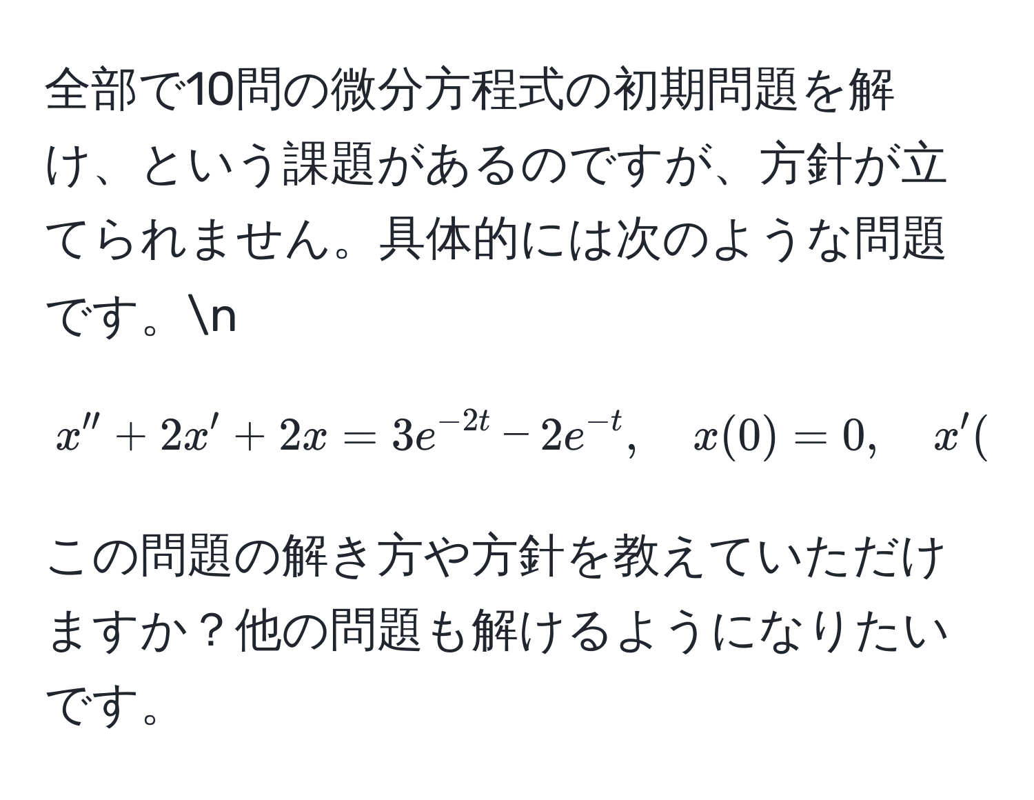 全部で10問の微分方程式の初期問題を解け、という課題があるのですが、方針が立てられません。具体的には次のような問題です。n
[
x'' + 2x' + 2x = 3e^(-2t) - 2e^(-t), quad x(0) = 0, quad x'(0) = 2
]
この問題の解き方や方針を教えていただけますか？他の問題も解けるようになりたいです。