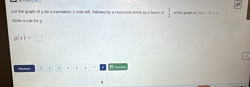 Let the graph of g be a translation 4 units left, followed by a horizontal shrink by a factor of  1/3  of the graph of f(x)=x^2+x. 
Write a rule for g.
g(x)=□
Previous 1 2 3 4 5 6 7 8 Overview