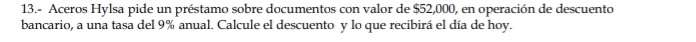 13.- Aceros Hylsa pide un préstamo sobre documentos con valor de $52,000, en operación de descuento 
bancario, a una tasa del 9% anual. Calcule el descuento y lo que recibirá el día de hoy.