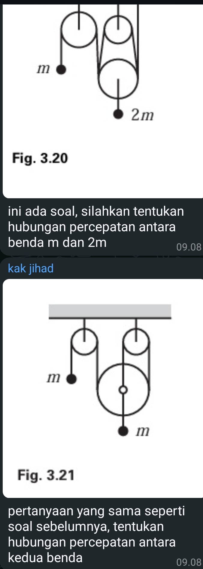 Fig. 3.20 
ini ada soal, silahkan tentukan 
hubungan percepatan antara 
benda m dan 2m
09.08
kak jihad 
Fig. 3.21 
pertanyaan yang sama seperti 
soal sebelumnya, tentukan 
hubungan percepatan antara 
kedua benda
09.08