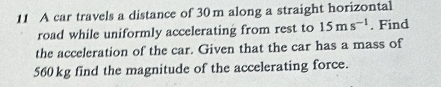 A car travels a distance of 30m along a straight horizontal 
road while uniformly accelerating from rest to 15ms^(-1). Find 
the acceleration of the car. Given that the car has a mass of
560 kg find the magnitude of the accelerating force.