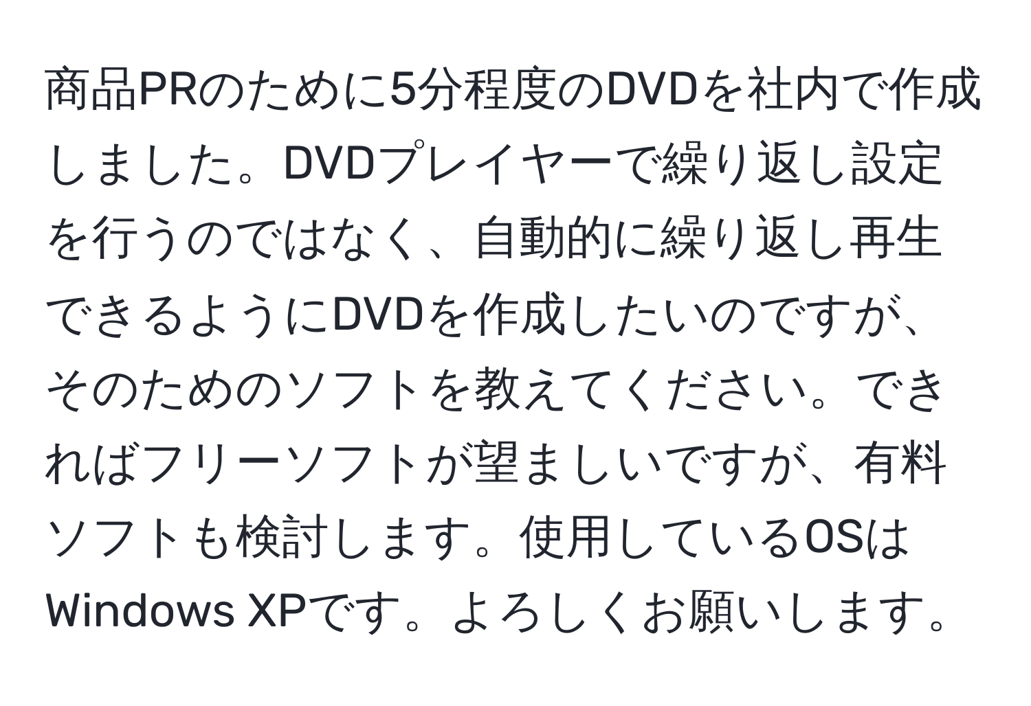 商品PRのために5分程度のDVDを社内で作成しました。DVDプレイヤーで繰り返し設定を行うのではなく、自動的に繰り返し再生できるようにDVDを作成したいのですが、そのためのソフトを教えてください。できればフリーソフトが望ましいですが、有料ソフトも検討します。使用しているOSはWindows XPです。よろしくお願いします。