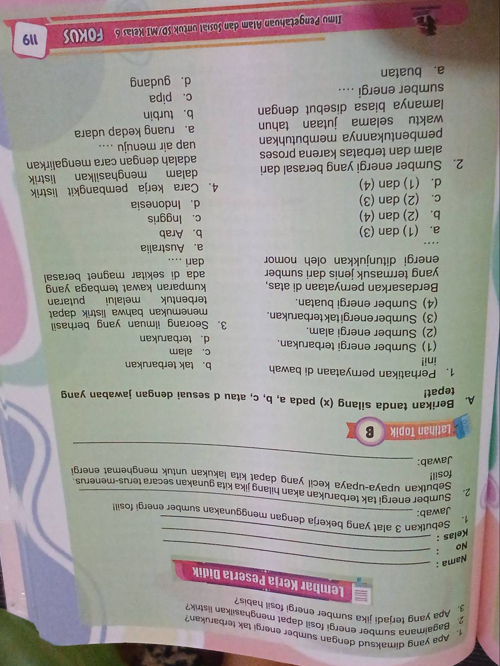 Apa yang dimaksud dengan sumber energi tak terbarukan?
2. Bagaimana sumber energi fosil dapat menghasilkan listrik?
3. Apa yang terjadi jika sumber energi fosil habis?
Lembar Kerja Peserta Didik
Nama :_
:_
No
Kelas :_
1. Sebutkan 3 alat yang bekerja dengan menggunakan sumber energi fosil!
Jawab:_
2. Sumber energi tak terbarukan akan hilang jika kita gunakan secara terus-menerus.
Sebutkan upaya-upaya kecil yang dapat kita lakukan untuk menghemat energi
fosil!
Jawab:_
Latihan Topik B
A. Berikan tanda silang (x) pada a, b, c, atau d sesuai dengan jawaban yang
tepat!
1. Perhatikan pernyataan di bawah b. tak terbarukan
ini! c. alam
(1) Sumber energi terbarukan.
d. terbarukan
(2) Sumber energi alam.
3. Seorang ilmuan yang berhasil
(3) Sumber energi tak terbarukan.
menemukan bahwa listrik dapat
(4) Sumber energi buatan. terbentuk melalui putaran
Berdasarkan pernyataan di atas, kumparan kawat tembaga yan
yang termasuk jenis dari sumber ada di sekitar magnet berasal 
energi ditunjukkan oleh nomor dari ....
_
a. Australia
a. (1) dan (3) b. Arab
b. (2) dan (4) c. Inggris
c. (2) dan (3) d. Indonesia
d. (1) dan (4) 4. Cara kerja pembangkit listrik
2. Sumber energi yang berasal dari dalam menghasilkan listrik
alam dan terbatas karena proses adalah dengan cara mengalirkan
pembentukannya membutuhkan uap air menuju ....
waktu selama jutaan tahun a. ruang kedap udara
lamanya biasa disebut dengan b. turbin
sumber energi .... c. pipa
a. buatan d. gudang
Ilmu Pengetahuan Alam dan Sosial untuk SD/MI Kelas 6 FOKUS 119