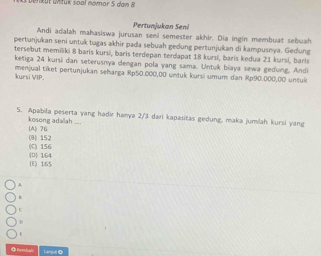 ks b erküt untük soal nomor 5 dan 8
Pertunjukan Seni
Andi adalah mahasiswa jurusan seni semester akhir. Dia ingin membuat sebuah
pertunjukan seni untuk tugas akhir pada sebuah gedung pertunjukan di kampusnya. Gedung
tersebut memiliki 8 baris kursi, baris terdepan terdapat 18 kursi, baris kedua 21 kursi, baris
ketiga 24 kursi dan seterusnya dengan pola yang sama. Untuk biaya sewa gedung, Andi
menjual tiket pertunjukan seharga Rp50.000,00 untuk kursi umum dan Rp90.000,00 untuk
kursi VIP.
5. Apabila peserta yang hadir hanya 2/3 dari kapasitas gedung, maka jumlah kursi yang
kosong adalah ....
(A) 76
(B) 152
(C) 156
(D) 164
(E) 165
A
B
C
D
E
◎ Kembali Lanjut O