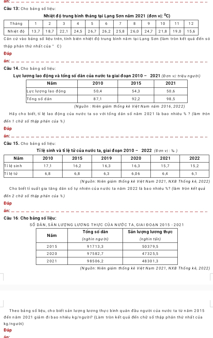 an: 
Câu 13: Cho bảng số liệu: 
Nhiệt độ trung bình tháng tại Lạng Sơn năm 2021 (đơn vị: ⁰C) 
Căn cứ vào bảng số liệu trên,tính biên nhiệt độ trung bình năm tại Lạng Sơn (làm tròn kết quả đến só 
thập phân thứ nhất của ° C) 
Đáp 
án: 
Câu 14. Cho bảng số liệu: 
Lực lương lao động và tổng số dân của nước ta giai đoạn 2010 - 2021 (Đơn vị: triệu người) 
(Nguồn : Niên giám thống kê Việt Nam năm 2016, 2022) 
Hãy cho biết, tỉ lệ lao động của nước ta so với tổng dân số năm 2021 là bao nhiêu % ? (làm tròn 
đến 1 chữ số thập phân của %) 
Đáp 
án: 
Câu 15. Cho bảng số liệu: 
Ti lệ sinh và tỉ lệ tử của nước ta, giai đoạn 2010 - 2022 (Đơn vị : ‰ ) 
(Nguồn: Niên giám thống kê Việt Nam 2021, NXB Thống kê, 2022) 
Cho biết tỉ suất gia tăng dân số tự nhiên của nước ta năm 2022 là bao nhiêu %? (làm tròn kết quả 
đến 2 chữ số thập phân của %) 
Đáp 
án: 
Câu 16: Cho bảng số liệu: 
Số dân, sản lượng lương thực của nước ta, giai đoạn 2015 - 2021 
(Nguồn: Niên giám thống kê Việt Nam 2021, NXB Thống kê, 2022) 
Theo bảng số liệu, cho biết sản lượng lương thực bình quân đầu người của nước ta từ năm 2015 
đến năm 2021 giảm đi bao nhiêu kg/người? (Làm tròn kết quả đến chữ số thập phân thứ nhất của
kg / n g ười ) 
Đáp 
án: