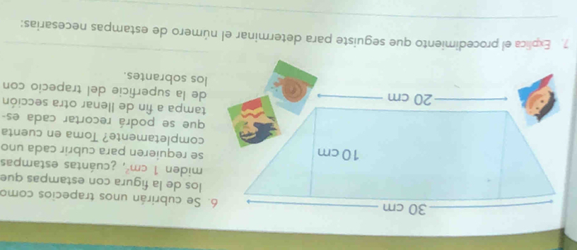 Se cubrirán unos trapecios como 
los de la figura con estampas que 
miden 1cm^2 A ecuántas estampas 
se requieren para cubrir cada uno 
completamente? Toma en cuenta 
que se podrá recortar cada es- 
tampa a fin de llenar otra sección 
de la superficie del trapecio con 
los sobrantes. 
7 Explica el procedimiento que seguiste para determinar el número de estampas necesarias: