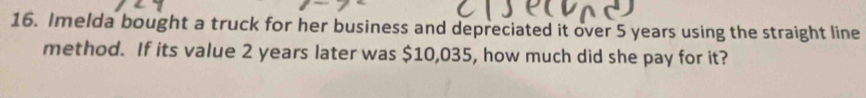 Imelda bought a truck for her business and depreciated it over 5 years using the straight line 
method. If its value 2 years later was $10,035, how much did she pay for it?