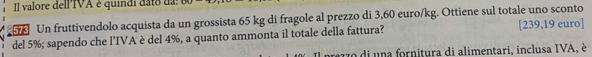 Il valore dell IVA é quindi dato das 
5 Un fruttivendolo acquista da un grossista 65 kg di fragole al prezzo di 3,60 euro/kg. Ottiene sul totale uno sconto [ 239,19 euro ] 
del 5%; sapendo che l’IVA è del 4%, a quanto ammonta il totale della fattura? 
770 di una fornitura di alimentari, inclusa IVA, è