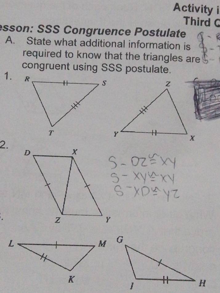 Activity i 
Third C 
esson: SSS Congruence Postulate 
A. State what additional information is 
required to know that the triangles are 
congruent using SSS postulate. 
1. 
2.