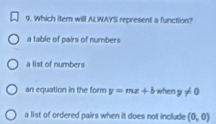 Which item will ALWAYS represent a function?
a table of pairs of numbers
a list of numbers
an equation in the form y=mx+b when y!= 0
a list of ordered pairs when it does not include (0,0)