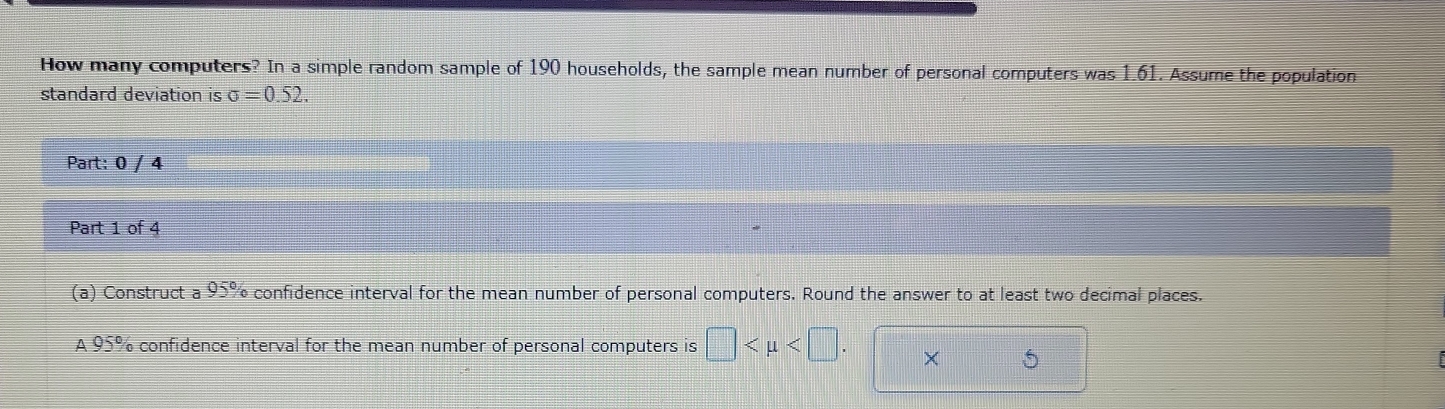 How many computers? In a simple random sample of 190 households, the sample mean number of personal computers was 1.61. Assume the population 
standard deviation is sigma =0.52
Part: 0 / 4 
Part 1 of 4 
(a) Construct a 95% confidence interval for the mean number of personal computers. Round the answer to at least two decimal places. 
A 95% confidence interval for the mean number of personal computers is □ . × 5