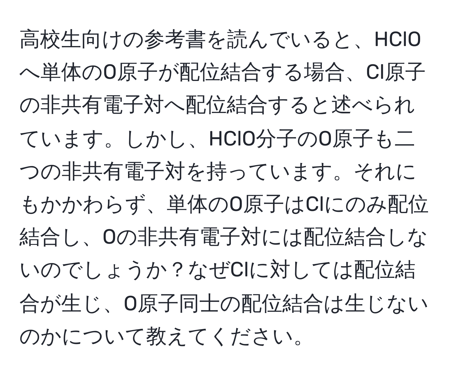 高校生向けの参考書を読んでいると、HClOへ単体のO原子が配位結合する場合、Cl原子の非共有電子対へ配位結合すると述べられています。しかし、HClO分子のO原子も二つの非共有電子対を持っています。それにもかかわらず、単体のO原子はClにのみ配位結合し、Oの非共有電子対には配位結合しないのでしょうか？なぜClに対しては配位結合が生じ、O原子同士の配位結合は生じないのかについて教えてください。