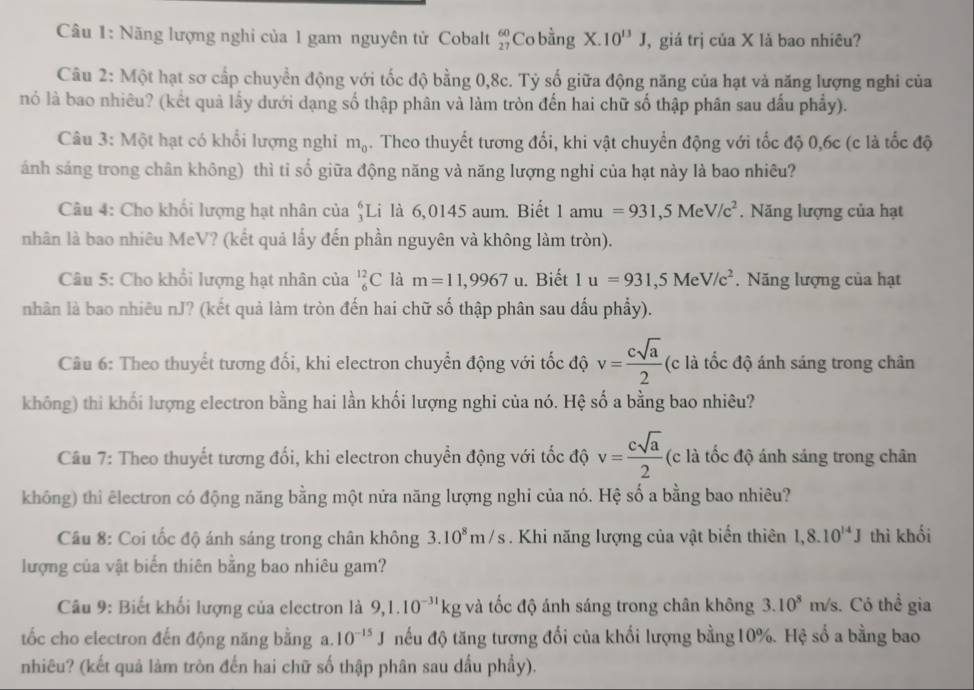 Năng lượng nghi của 1 gam nguyên tử Cobalt beginarrayr 60 27endarray Co bằng X.10^(13)J , giá trị của X là bao nhiêu?
Câu 2: Một hạt sơ cấp chuyển động với tốc độ bằng 0,8c. Tỷ số giữa động năng của hạt và năng lượng nghi của
nó là bao nhiêu? (kết quả lấy dưới dạng số thập phân và làm tròn đến hai chữ số thập phân sau đấu phẩy).
Câu 3: Một hạt có khổi lượng nghi m_0. Theo thuyết tương đối, khi vật chuyển động với tốc độ 0,6c (c là tốc độ
ảnh sáng trong chân không) thì tỉ số giữa động năng và năng lượng nghỉ của hạt này là bao nhiêu?
Câu 4: Cho khối lượng hạt nhân của beginarrayr 6 1endarray Li là 6,0145 aum. Biết 1amu=931,5MeV/c^2. Năng lượng của hạt
nhân là bao nhiêu MeV? (kết quả lấy đến phần nguyên và không làm tròn).
Câu 5: Cho khổi lượng hạt nhân của _6^((12)C là m=11,9967u. Biết 1u=931,5MeV/c^2). Năng lượng của hạt
nhân là bao nhiêu nJ? (kết quả làm tròn đến hai chữ số thập phân sau dấu phẩy).
Câu 6: Theo thuyết tương đối, khi electron chuyển động với tốc độ v= csqrt(a)/2  (c là tốc độ ánh sáng trong chân
không) thi khối lượng electron bằng hai lần khối lượng nghi của nó. Hệ số a bằng bao nhiêu?
Câu 7: Theo thuyết tương đổi, khi electron chuyển động với tốc độ v= csqrt(a)/2  (c là tốc độ ánh sáng trong chân
không) thi êlectron có động năng bằng một nửa năng lượng nghi của nó. Hệ số a bằng bao nhiêu?
Câu 8: Coi tốc độ ánh sáng trong chân không 3.10^8m/s. Khi năng lượng của vật biển thiên 1,8.10^(14)J thì khối
lượng của vật biển thiên bằng bao nhiêu gam?
Câu 9: Biết khối lượng của electron là 9,1.10^(-31)kgv tà tốc độ ánh sáng trong chân không 3.10^8m/s Có thể gia
tốc cho electron đến động năng bằng a. 10^(-15)J nếu độ tăng tương đối của khối lượng bằng10%. Hệ số a bằng bao
nhiêu? (kết quả làm tròn đến hai chữ số thập phân sau dầu phẩy).