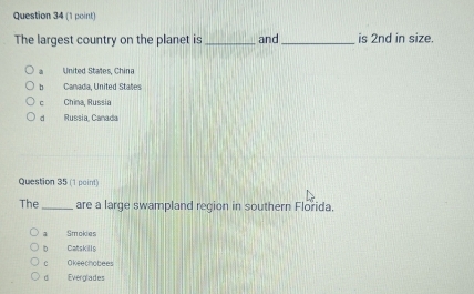 The largest country on the planet is _and_ is 2nd in size.
a United States, China
b Canada, United States
C China, Russia
d Russia, Canada
Question 35 (1 point)
The _are a large swampland region in southern Florida.
Smokies
b Catskills
c Okeechobees
d Everglades