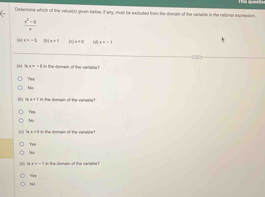 This questio
Determine which of the value(s) given below, if any, must be excluded from the domain of the variable in the rational expression.
 (x^2-9)/x 
(a) x=-5 (b) x=1 (c) x=0 (d) x=-1
(a) ls x=-5 in the domain of the variable?
Yes
No
(b) ls x=1 in the domain of the variable?
Yes
No
(c) Is x=0 in the domain of the variable?
Yes
No
(d) Is x=-1 in the domain of the variable?
Yes
No