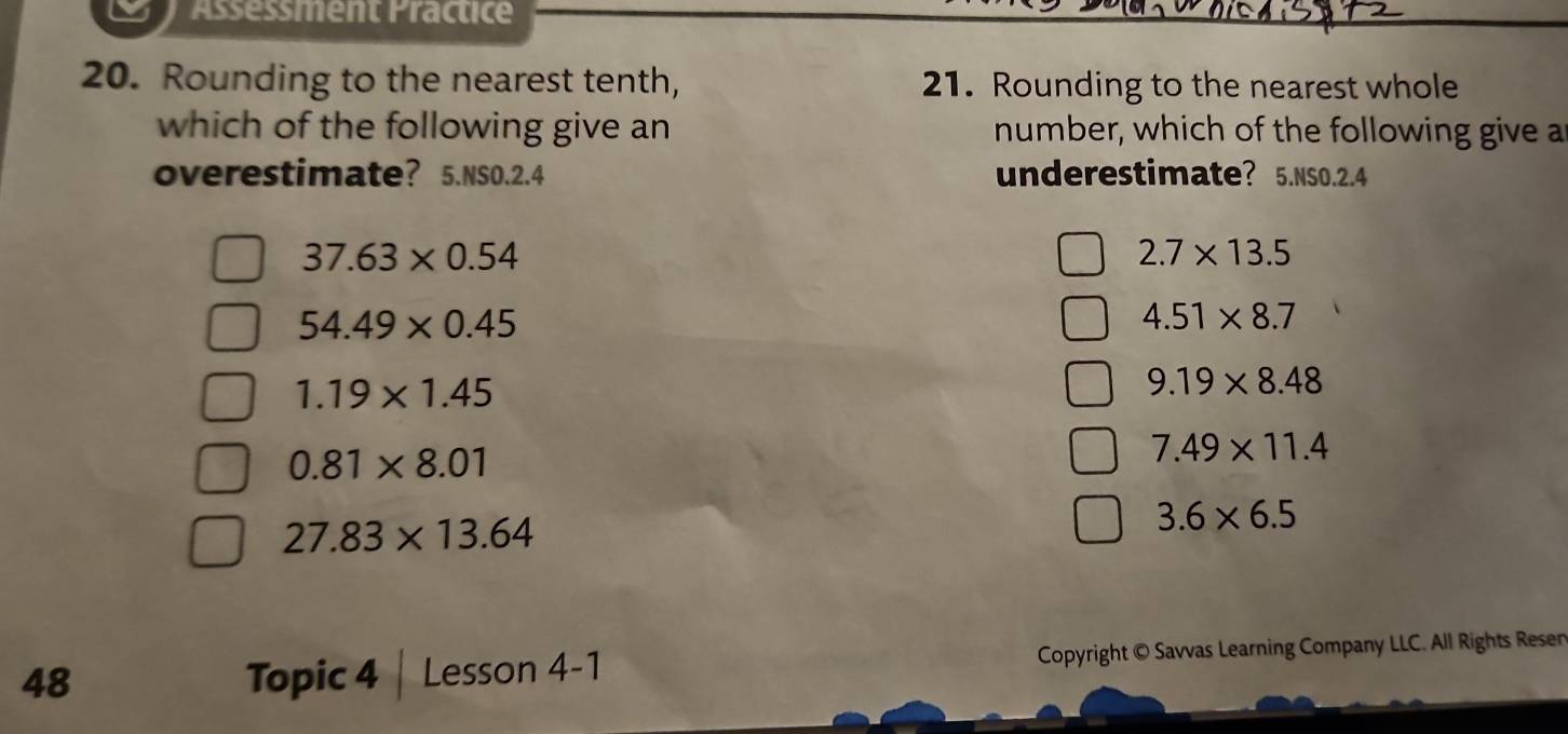 Assessment Practice
20. Rounding to the nearest tenth, 21. Rounding to the nearest whole
which of the following give an number, which of the following give a
overestimate? 5.NSO.2.4 underestimate? 5.NSO. 2.4
37.63* 0.54
2.7* 13.5
54.49* 0.45
4.51* 8.7
1.19* 1.45
9.19* 8.48
0.81* 8.01
7.49* 11.4
27.83* 13.64
3.6* 6.5
48 Topic 4 | Lesson 4-1 Copyright © Savvas Learning Company LLC. All Rights Resen