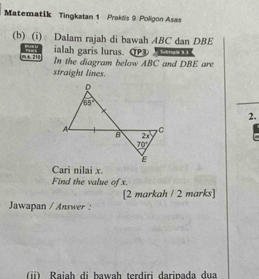 Matematik Tingkatan 1 Praktis 9 Poligon Asas
(b) (i) Dalam rajah di bawah ABC dan DBE
ialah garis lurus. TP3   
m.s. 210 TEICS In the diagram below ABC and DBE are
straight lines.
2.
Cari nilai x.
Find the value of x.
[2 markah / 2 marks]
Jawapan / Answer :
(i) Raiah di bawah terdiri daripada dua