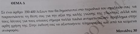 ΘEMA Δ 
Σε ένα άρθρο 350-40Ο λέξεων που θα δημοσιευτεί στο περιοδικό του σχολείου σας να 
ταρουσιάσετε τη θέση σας για την αξία της καληής γνώόίσης της ηλώσσας αΜά και 
τουνοςαλόογονυνοςαγιααοτονυνςαοοπτοίουοςα σήμεοα πολλά παιδιά αντιμετωνπίξουν πρόβλημαααοστην 
ορθή κρήση τηςΕ Στην έκθεσή σας να αξιοποιήσετε πληροφοοίες και από τα κείμενα
αναφοράς. 
Μονάδες 30