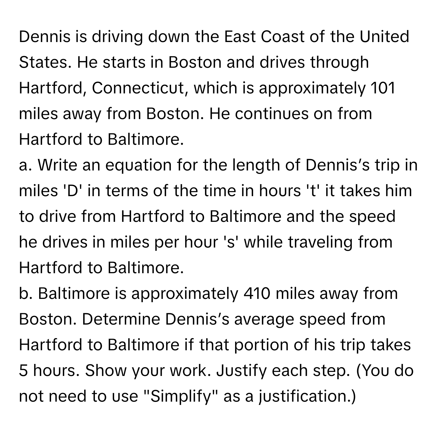 Dennis is driving down the East Coast of the United States. He starts in Boston and drives through Hartford, Connecticut, which is approximately 101 miles away from Boston. He continues on from Hartford to Baltimore.

a. Write an equation for the length of Dennis’s trip in miles 'D' in terms of the time in hours 't' it takes him to drive from Hartford to Baltimore and the speed he drives in miles per hour 's' while traveling from Hartford to Baltimore.

b. Baltimore is approximately 410 miles away from Boston. Determine Dennis’s average speed from Hartford to Baltimore if that portion of his trip takes 5 hours. Show your work. Justify each step. (You do not need to use "Simplify" as a justification.)