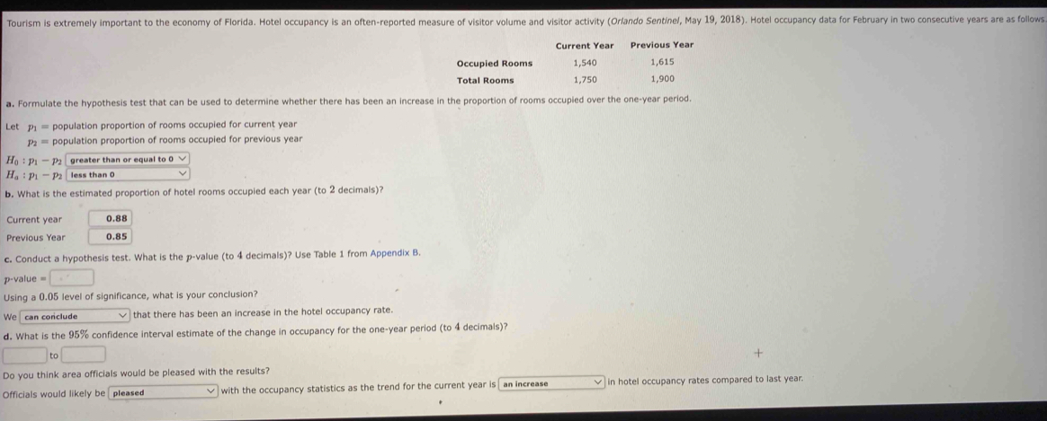 Tourism is extremely important to the economy of Florida. Hotel occupancy is an often-reported measure of visitor volume and visitor activity (Orlando Sentínel, May 19, 2018). Hotel occupancy data for February in two consecutive years are as follows 
Current Year Previous Year
Occupied Rooms 1,540 1,615
Total Rooms 1,750 1,900
a. Formulate the hypothesis test that can be used to determine whether there has been an increase in the proportion of rooms occupied over the one-year period. 
Let p_1= population proportion of rooms occupied for current year
p_2= population proportion of rooms occupied for previous year
H_0:p_1-p_2 greater than or equal to 0 √
H_a:p_1-p_2 less than 0
b. What is the estimated proportion of hotel rooms occupied each year (to 2 decimals)? 
Current year 0.88
Previous Year 0.85
c. Conduct a hypothesis test. What is the p -value (to 4 decimals)? Use Table 1 from Appendix B.
p-value = □ 
Using a 0.05 level of significance, what is your conclusion? 
We can conclude that there has been an increase in the hotel occupancy rate. 
d. What is the 95% confidence interval estimate of the change in occupancy for the one-year period (to 4 decimals)?
□ to□
Do you think area officials would be pleased with the results? 
Officials would likely be pleased with the occupancy statistics as the trend for the current year is an increase in hotel occupancy rates compared to last year.
