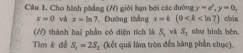 Cho hình phẳng (H) giới hạn bởi các dường y=e^x, y=0,
x=0 và x=ln 7 Đường thẳng x=k(0 chia 
(H) thành hai phần có diện tích là S_1 và S_2 như hình bên. 
Tìm k đề S_1=2S_2 (kết quả làm tròn đến hàng phần chục).