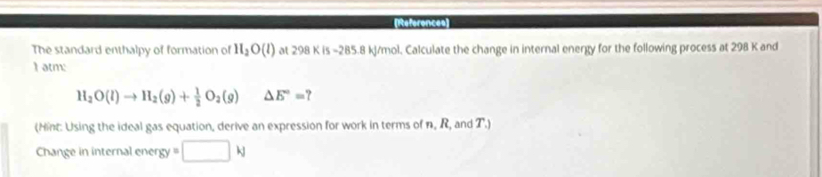 References 
The standard enthalpy of formation of H_2O(l) at 298 KI 5 − 85 .8 kJ/mol. Calculate the change in internal energy for the following process at 298 K and 
I atm:
H_2O(l)to H_2(g)+ 1/2 O_2(g) △ E°= ? 
(Hint: Using the ideal gas equation, derive an expression for work in terms of n. R, and T.) 
Change in internal energy □