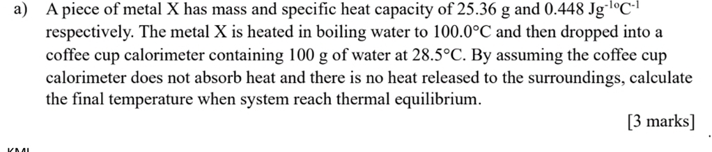 A piece of metal X has mass and specific heat capacity of 25.36 g and 0.448Jg^(-10)C^(-1)
respectively. The metal X is heated in boiling water to 100.0°C and then dropped into a 
coffee cup calorimeter containing 100 g of water at 28.5°C. By assuming the coffee cup 
calorimeter does not absorb heat and there is no heat released to the surroundings, calculate 
the final temperature when system reach thermal equilibrium. 
[3 marks]