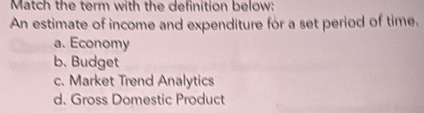 Match the term with the definition below:
An estimate of income and expenditure for a set period of time.
a. Economy
b. Budget
c. Market Trend Analytics
d. Gross Domestic Product