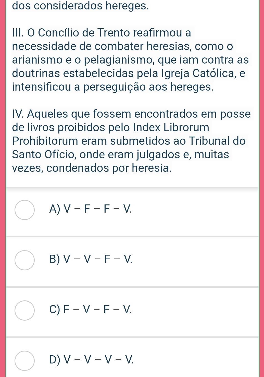 dos considerados hereges.
III. O Concílio de Trento reafirmou a
necessidade de combater heresias, como o
arianismo e o pelagianismo, que iam contra as
doutrinas estabelecidas pela Igreja Católica, e
intensificou a perseguição aos hereges.
IV. Aqueles que fossem encontrados em posse
de livros proibidos pelo Index Librorum
Prohibitorum eram submetidos ao Tribunal do
Santo Ofício, onde eram julgados e, muitas
vezes, condenados por heresia.
A) V-F-F-V.
B) V-V-F-V.
C) F-V-F-V.
D) V-V-V-V.