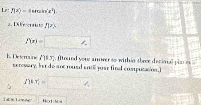 Let f(x)=4arcsin (x^2). 
a. Differentiate f(x).
f'(x)=□
b. Determine f'(0.7). (Round your answer to within three decimal places i 
necessary, but do not round until your final computation.)
f'(0.7)=□
Submit answer Next item