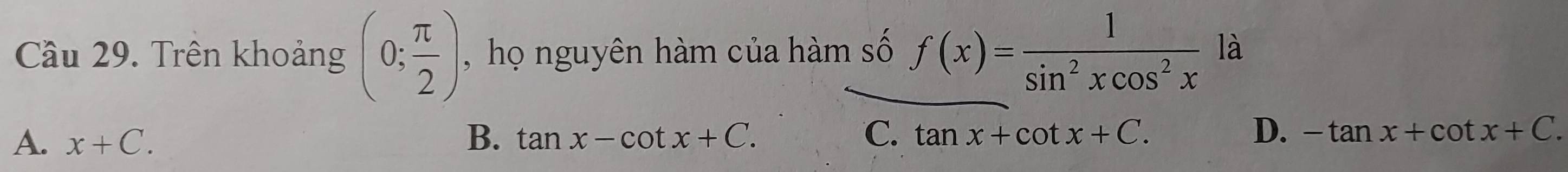 Cầu 29. Trên khoảng (0; π /2 ) , họ nguyên hàm của hàm số f(x)= 1/sin^2xcos^2x  là
A. x+C. B. tan x-cot x+C. C. tan x+cot x+C. D. -tan x+cot x+C.