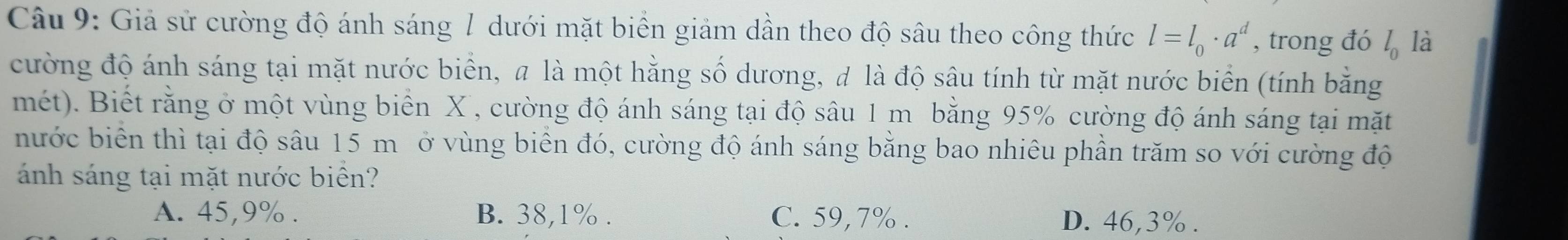 Giả sử cường độ ánh sáng 1 dưới mặt biển giảm dần theo độ sâu theo công thức l=l_0· a^d , trong đó l_0 là
cường độ ánh sáng tại mặt nước biển, a là một hằng số dương, đ là độ sâu tính từ mặt nước biển (tính bằng
mét). Biết rằng ở một vùng biển X , cường độ ánh sáng tại độ sâu 1 m bằng 95% cường độ ánh sáng tại mặt
nước biển thì tại độ sâu 15 m ộở vùng biển đó, cường độ ánh sáng bằng bao nhiêu phần trăm so với cường độ
ánh sáng tại mặt nước biển?
A. 45, 9%. B. 38, 1%. C. 59, 7%. D. 46, 3%.