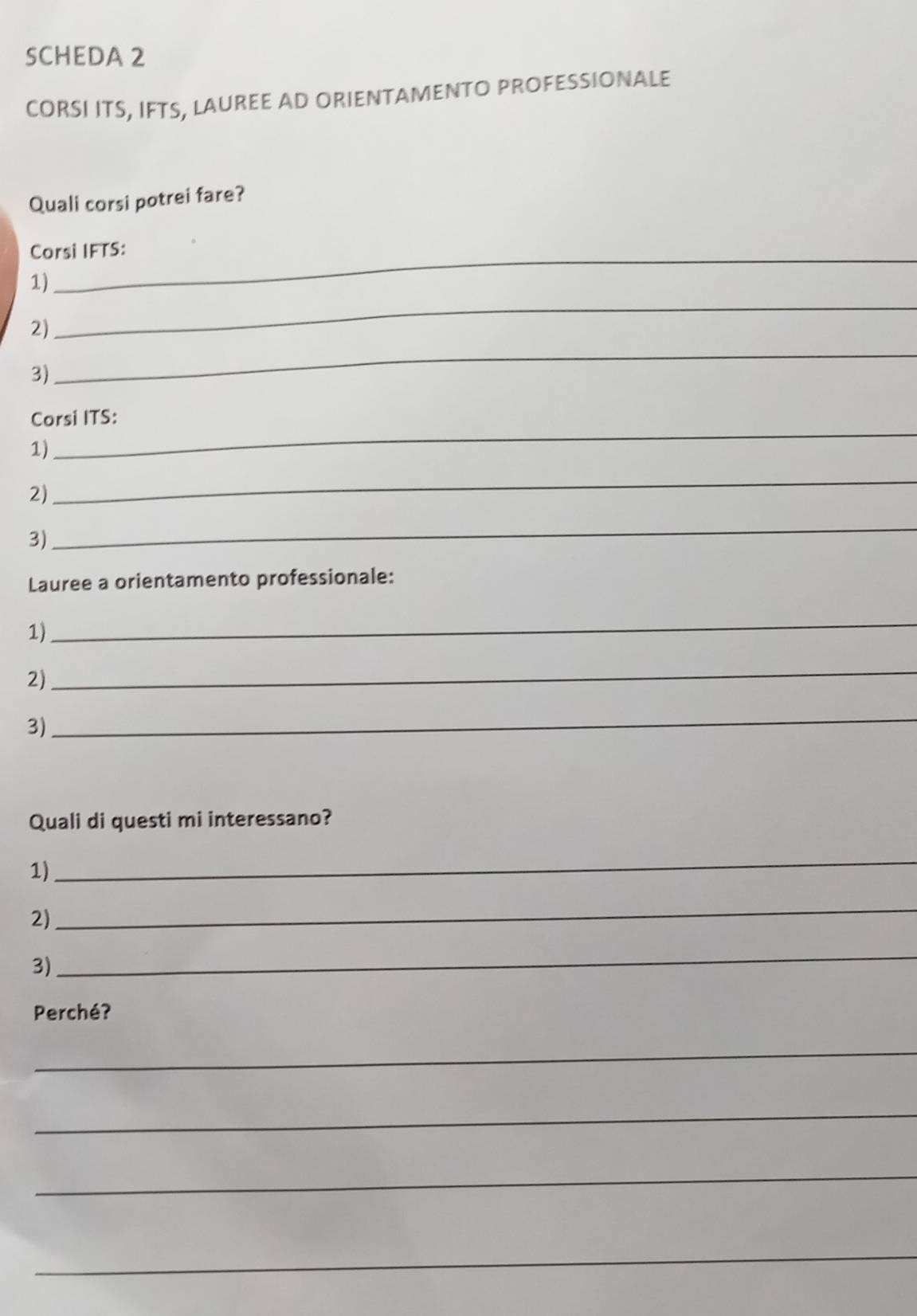 SCHEDA 2 
CORSI ITS, IFTS, LAUREE AD ORIENTAMENTO PROFESSIONALE 
Quali corsi potrei fare? 
Corsi IFTS: 
1) 
2) 
_ 
3) 
_ 
Corsi ITS: 
1) 
_ 
2) 
_ 
3) 
_ 
Lauree a orientamento professionale: 
1) 
_ 
2) 
_ 
3) 
_ 
Quali di questi mi interessano? 
1) 
_ 
2) 
_ 
3) 
_ 
Perché? 
_ 
_ 
_ 
_