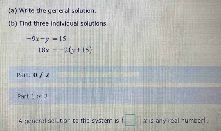 Write the general solution. 
(b) Find three individual solutions.
-9x-y=15
18x=-2(y+15)
Part: 0 / 2 
Part 1 of 2 
A general solution to the system is (□ x is any real number.