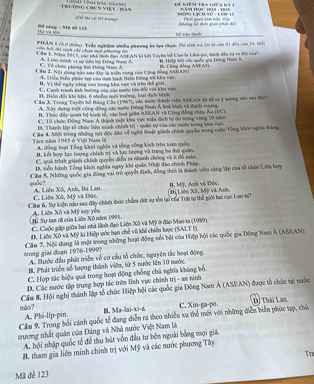 Tnd tính bắc giang Để kiêm tra giữa ký 1
Trưởng CDCN Việt - Hàn
NăM HỌC 2024 - 2025
Môn: Lịch sử - Lớp 12
(Đề thi có 04 trang)  Thời gian làm bài: 45p
,
Đô *  sáng - Mã đề 123 (không kể thời gian phải đề)
3  Họ và tên:    Số báo danh:
-4、ě
PHẢN 1 (6,0 điểm). Trắc nghiệm nhiều phương án lựa chọn. Thi sinh trả lời từ câu 01 đến câu 24. Mỗi
5. N cầu hội thí sinh chỉ chọn một phương ản.
Chú Câu 1. Năm 2015, các nhà lãnh đạo ASEAN kí kết Tuyên bố Cua-la Lãm-pơ, đánh đầu sự ra đời của7
A. Liên minh vì sự tiền bộ Đông Nam Á. B Hiệp hội các quốc gia Đông Nam Á.
C. Tổ chức phòng thủ Đông Nam Á. D. Cộng đồng ASEAN.
Câu 2. Nội dung nào sau đây là triển vọng của Cộng đồng ASEAN?
A. Diễn biển phức tạp của tỉnh hình Biển Đông tới khu vực.
B. Vị thế ngày cảng cao trong khu vực và trên thế giới.
C. Cạnh tranh ảnh hướng của các nước lớn đổi với khu vực.
D. Biến đổi khí hậu, ô nhiễm môi trường, loại dịch bệnh.
Cầu 3. Trong Tuyên bố Băng Cốc (1967), các nước thành viên ASEAN đã đề ra ý tướng não sau đây?
A. Xây dựng một cộng đồng các nước Đông Nam Á hoà bình và thịnh vượng.
B. Thúc đầy quan hệ kinh tế, văn hoá giữa ASEAN và Cộng đồng châu Âu (EC).
C. Tổ chức Đông Nam Á thành một khu vực mậu dịch tự do trong vòng 10 năm.
D. Thành lập tổ chức liên minh chính trị - quân sự của các nước trong khu vực.
Câu 4. Một trong những nét độc đảo về nghệ thuật giành chính quyền trong cuộc Tổng khởi nghĩa tháng
Tám năm 1945 ở Việt Nam là
A. đồng loạt Tổng khởi nghĩa và tổng công kích trên toàn quốc,
B. kết hợp lực lượng chính trị và lực lượng vũ trang ba thứ quân.
C. quá trình giành chính quyền diễn ra nhanh chóng và ít đồ máu.
D. tiến hành Tổng khởi nghĩa ngay khi quân Nhật đảo chính Pháp.
Câu 5. Những quốc gia đóng vai trò quyết định, đồng thời là thành viên sáng lập của tổ chức Liên hợp
quốc?
A. Liên Xô, Anh, Ba Lan.  B. Mỹ, Anh và Đức.
C. Liên Xô, Mỹ và Đức. Dà Liên Xô, Mỹ và Anh.
Câu 6. Sự kiện nào sau đây chính thức chấm dứt sự tồn tại của Trật tự thế giới hai cực I-an-ta?
A. Liên Xô và Mỹ suy yếu.
Bỉ Sự tan rã của Liên Xô năm 1991.
C. Cuộc gặp giữa hai nhà lãnh đạo Liên Xô và Mỹ ở đảo Man-ta (1989).
D. Liên Xô và Mỹ ki Hiệp ước hạn chế vũ khí chiến lược (SALT I).
Câu 7. Nội dung là một trong những hoạt động nổi bật của Hiệp hội các quốc gia Đông Nam Á (ASEAN)
trong giai đoạn 1976-1999?
A. Bước đầu phát triển về cơ cấu tổ chức, nguyên tắc hoạt động.
B. Phát triển số lượng thành viên, từ 5 nước lên 10 nước.
C. Hợp tác hiệu quả trong hoạt động chống chủ nghĩa khủng bố.
D. Các nước tập trung hợp tác trên lĩnh vực chính trị - an ninh
Câu 8. Hội nghị thành lập tổ chức Hiệp hội các quốc gia Đông Nam Á (ASEAN) được tổ chức tại nước
nào? D) Thái Lan,
C. Xin-ga-po.
A. Phi-líp-pin. B. Ma-lai-xi-a.
Câu 9. Trong bối cảnh quốc tế đang diễn ra theo nhiều xu thế mới với những diễn biển phức tạp, chủ
trương nhất quán của Đảng và Nhà nước Việt Nam là
A. hội nhập quốc tế để thu hút vốn đầu tư bên ngoài bằng mọi giá.
B. tham gia liên minh chính trị với Mỹ và các nước phương Tây.
Tra
Mã đè 123