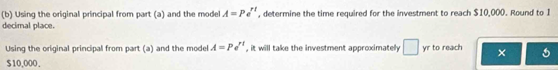 A=Pe^(rt)
(b) Using the original principal from part (a) and the model , determine the time required for the investment to reach $10,000. Round to 1
decimal place. 
Using the original principal from part (a) and the model A=Pe^(rt) , it will take the investment approximately □ yr to reach ×
$10,000.