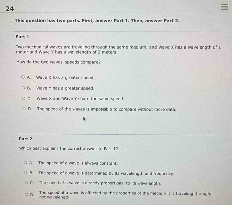 24
=
This question has two parts. First, answer Part 1. Then, answer Part 2.
Part 1
Two mechanical waves are traveling through the same medium, and Wave X has a wavelength of 1
meter and Wave Y has a wavelength of 2 meters.
How do the two waves' speeds compare?
A. Wave X has a greater speed.
B. Wave Y has a greater speed.
C. Wave X and Wave Y share the same speed.
D. The speed of the waves is impossible to compare without more data.
Part 2
Which best explains the correct answer to Part 1?
A. The speed of a wave is always constant.
B. The speed of a wave is determined by its wavelength and frequency.
C. The speed of a wave is directly proportional to its wavelength.
D. The speed of a wave is affected by the properties of the medium it is traveling through,
not wavelength.