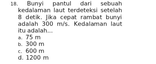 Bunyi pantul dari sebuah
kedalaman laut terdeteksi setelah
8 detik. Jika cepat rambat bunyi
adalah 300 m/s. Kedalaman laut
itu adalah...
a. 75 m
b. 300 m
c. 600 m
d. 1200 m