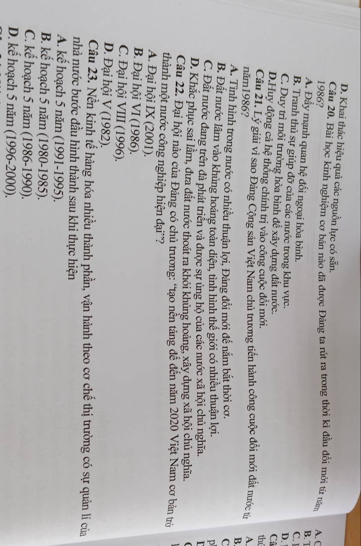 D. Khai thác hiệu quả các nguồn lực có sẵn.
Câu 20. Bài học kinh nghiệm cơ bản nào đã được Đảng ta rút ra trong thời kì đầu đồi mới từ năm A. C
1986?
B. T
A. Đầy mạnh quan hệ đối ngoại hòa bình.
C. I
B. Tranh thủ sự giúp đỡ của các nước trong khu vực. Câ
D.
C. Duy trì môi trường hòa bình để xây dựng đất nước.
D.Huy động cả hệ thống chính trị vào công cuộc đồi mới.
thí
Câu 21. Lý giải vì sao Đảng Cộng sản Việt Nam chủ trương tiến hành công cuộc đổi mới đất nước tin A.
năm1986?
B
A. Tình hình trong nước có nhiều thuận lợi, Đảng đổi mới đế nắm bắt thời cơ. C
B. Đất nước lâm vào khủng hoảng toàn diện, tình hình thế giới có nhiều thuận lợi.
p
C. Đất nước đang trên đà phát triển và được sự ủng hộ của các nước xã hội chủ nghĩa.
D. Khắc phục sai lầm, đưa đất nước thoát ra khỏi khủng hoảng, xây dựng xã hội chủ nghĩa.
Câu 22. Đại hội nào của Đảng có chủ trương: “tạo nền tảng đề đến năm 2020 Việt Nam cơ bản trở
thành một nước công nghiệp hiện đại'?
A. Đại hội IX (2001).
B. Đại hội VI (1986).
C. Đại hội VIII (1996).
D. Đại hội V (1982).
Câu 23. Nền kinh tế hàng hóa nhiều thành phần, vận hành theo cơ chế thị trường có sự quản lí của
nhà nước bước đầu hình thành sau khi thực hiện
A. kế hoạch 5 năm (1991-1995).
B. kế hoạch 5 năm (1980-1985).
C. kế hoạch 5 năm (1986-1990).
D. kế hoạch 5 năm (1996-2000).
