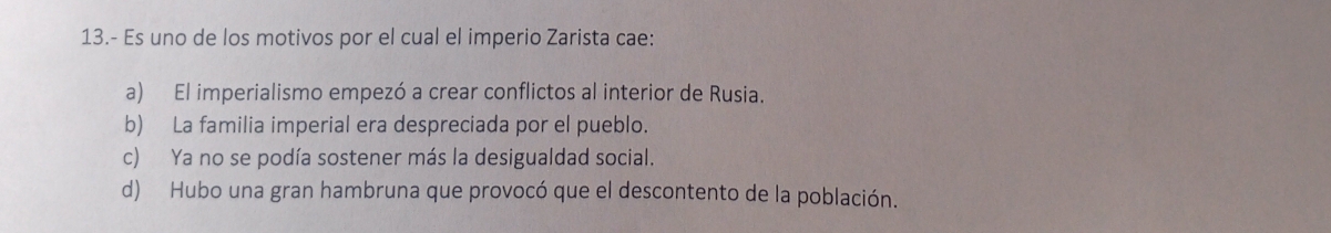 13.- Es uno de los motivos por el cual el imperio Zarista cae:
a) El imperialismo empezó a crear conflictos al interior de Rusia.
b) La familia imperial era despreciada por el pueblo.
c) Ya no se podía sostener más la desigualdad social.
d) Hubo una gran hambruna que provocó que el descontento de la población.