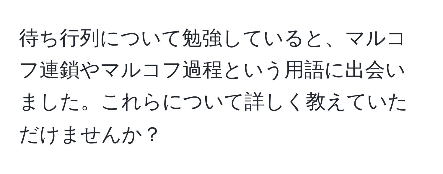 待ち行列について勉強していると、マルコフ連鎖やマルコフ過程という用語に出会いました。これらについて詳しく教えていただけませんか？