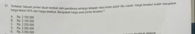 Tentukan Sebuah printer dijual kembali oleh pemiliknya seharga delapan ratus enam puluh ribu rupiah. Harga tersebut sudah merupakan
harga diskon 60% dari harga awalnya. Berapakah harga awal printer tersebut ?
A. Rp. 2.100.000
B. Rp. 2.150.000
C. Rp. 2.250.000
D. Rp. 2.300.000
E. Rp. 2.350.000