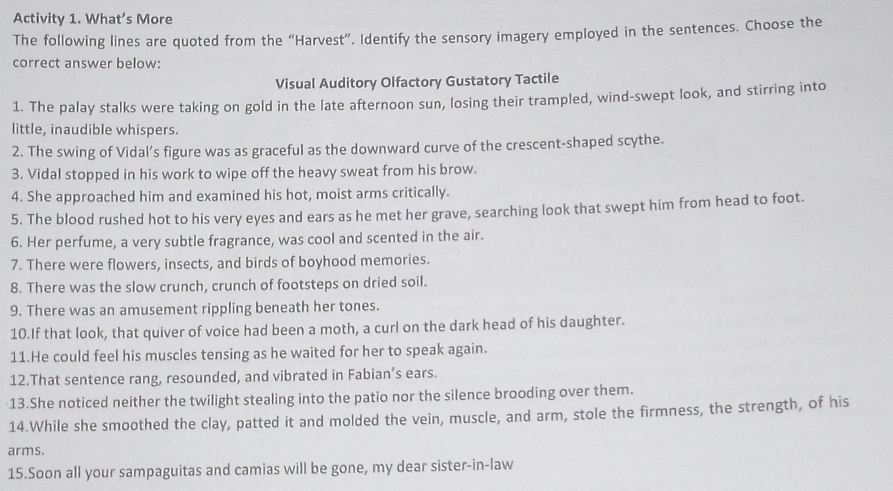 Activity 1. What’s More 
The following lines are quoted from the “Harvest”. Identify the sensory imagery employed in the sentences. Choose the 
correct answer below: 
Visual Auditory Olfactory Gustatory Tactile 
1. The palay stalks were taking on gold in the late afternoon sun, losing their trampled, wind-swept look, and stirring into 
little, inaudible whispers. 
2. The swing of Vidal’s figure was as graceful as the downward curve of the crescent-shaped scythe. 
3. Vidal stopped in his work to wipe off the heavy sweat from his brow. 
4. She approached him and examined his hot, moist arms critically. 
5. The blood rushed hot to his very eyes and ears as he met her grave, searching look that swept him from head to foot. 
6. Her perfume, a very subtle fragrance, was cool and scented in the air. 
7. There were flowers, insects, and birds of boyhood memories. 
8. There was the slow crunch, crunch of footsteps on dried soil. 
9. There was an amusement rippling beneath her tones. 
10.If that look, that quiver of voice had been a moth, a curl on the dark head of his daughter. 
11.He could feel his muscles tensing as he waited for her to speak again. 
12.That sentence rang, resounded, and vibrated in Fabian’s ears. 
13.She noticed neither the twilight stealing into the patio nor the silence brooding over them. 
14.While she smoothed the clay, patted it and molded the vein, muscle, and arm, stole the firmness, the strength, of his 
arms. 
15.Soon all your sampaguitas and camias will be gone, my dear sister-in-law