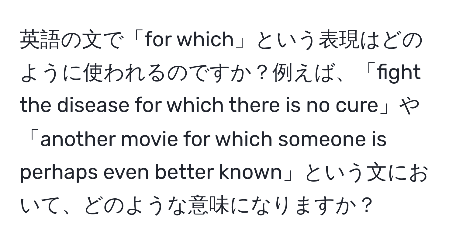 英語の文で「for which」という表現はどのように使われるのですか？例えば、「fight the disease for which there is no cure」や「another movie for which someone is perhaps even better known」という文において、どのような意味になりますか？