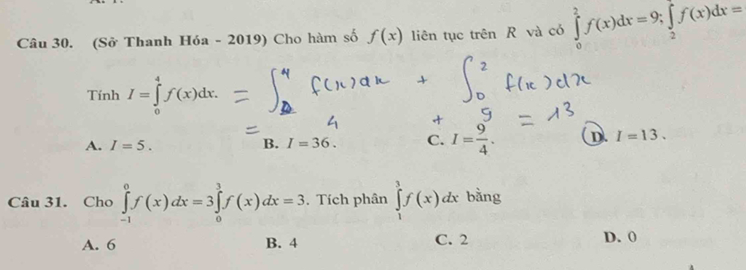 (Sở Thanh Hóa - 2019) Cho hàm số f(x) liên tục trên R và có ∈tlimits _0^(2f(x)dx=9; ∈tlimits _2)f(x)dx=
TinhI=∈tlimits _0^(4f(x)dx.
A. I=5. B. I=36. C. I=frac 9)4.
D. I=13. 
Câu 31. Cho ∈tlimits _(-1)^0f(x)dx=3∈tlimits _0^3f(x)dx=3. Tích phân ∈tlimits _1^3f(x)dx bằng
A. 6 B. 4 C. 2 D. 0