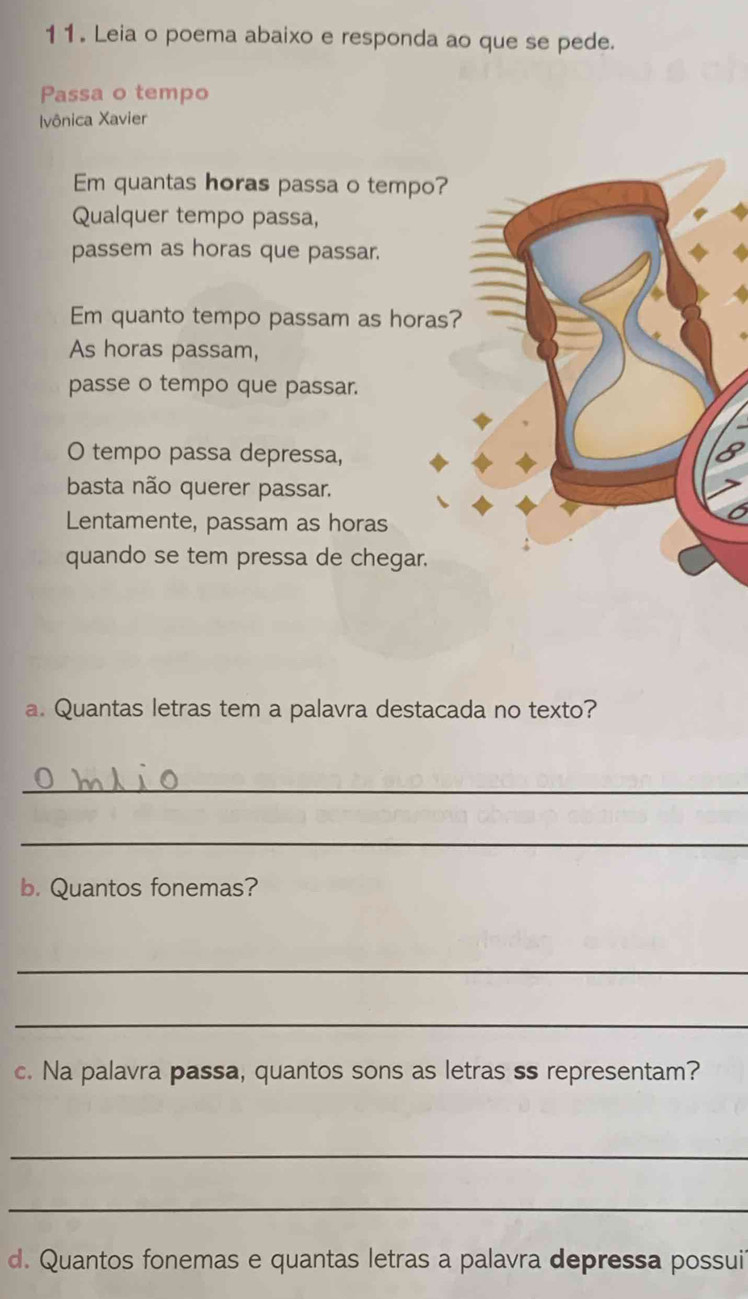 Leia o poema abaixo e responda ao que se pede.
Passa o tempo
Ivônica Xavier
Em quantas horas passa o tempo?
Qualquer tempo passa,
passem as horas que passar.
Em quanto tempo passam as horas?
As horas passam,
passe o tempo que passar.
O tempo passa depressa,
basta não querer passar.
Lentamente, passam as horas
quando se tem pressa de chegar.
a. Quantas letras tem a palavra destacada no texto?
_
_
b. Quantos fonemas?
_
_
c. Na palavra passa, quantos sons as letras ss representam?
_
_
d. Quantos fonemas e quantas letras a palavra depressa possui