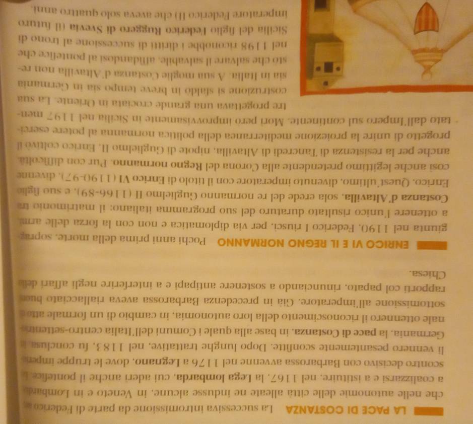 LA PACE DI COSTANZA La successiva intromissione da parte di Federicoa
che nelle autonomie delle città alleate ne indusse alcune, in Veneto e in Lombard
a coalizzarsi e a istituire, nel 1167, la Lega Iombarda, cui aderi anche il pontefice L
scontro decisivo con Barbarossa avvenne nel 1176 a Legnano, dove le truppe impera
li vennero pesantemente sconfitte. Dopo lunghe trattative, nel 1183, fu conclusa 
Germania, la pace di Costanza, in base alla quale i Comuni dell’Italia centro-settentro
nale ottennero il riconoscimento della loro autonomia, in cambio di un formale atto  a
sottomissione all'imperatore. Già in precedenza Barbarossa aveva riallacciato bue
rapporti col papato, rinunciando a sostenere antipapi e a interferire negli affari dea
Chiesa.
ENRICO VI E IL REGNO NORMANNO Pochi anni prima della morte. soprag
giunta nel 1190, Federico I riusci, per via diplomatica e non con la forza delle arm
a ottenere l'unico risultato duraturo del suo programma italiano: il matrimonio tra
Costanza d'Altavilla, sola crede del re normanno Guglielmo II (1166-89), e suo figlio
Enrico. Quest´ultimo, divenuto imperatore con il titolo di Enrico VI (1190-97), divenne
così anche legittimo pretendente alla Corona del Regno normanno. Pur con difficoltà
anche per la resistenza di Tancredi di Altavilla, nipote di Guglielmo II. Enrico coltivò il
progetto di unire la proiezione mediterranea della politica normanna al potere eserci-
tato dall´Impero sul continente. Mori però improvvisamente in Sicilia nel 1197 men-
tre progettava una grande crociata in Oriente. La sua
struzione si sfaldò in breve tempo sia in Germania
in Italia. A sua moglie Costanza d'Altavilla non re-
che salvare il salvabile, affidandosi al pontefice che
1198 riconobbe i diritti di successione al trono di
ilia del figlio Federico Ruggero di Svevia (il futuro
peratore Federico II) che aveva solo quattro anni.