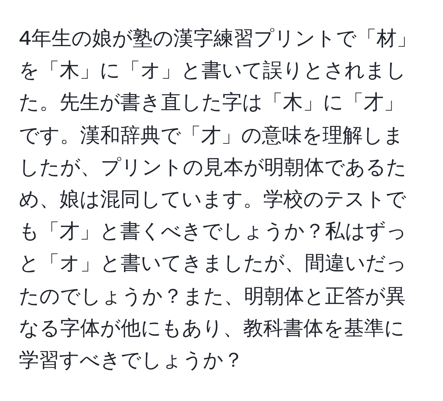 4年生の娘が塾の漢字練習プリントで「材」を「木」に「オ」と書いて誤りとされました。先生が書き直した字は「木」に「才」です。漢和辞典で「才」の意味を理解しましたが、プリントの見本が明朝体であるため、娘は混同しています。学校のテストでも「才」と書くべきでしょうか？私はずっと「オ」と書いてきましたが、間違いだったのでしょうか？また、明朝体と正答が異なる字体が他にもあり、教科書体を基準に学習すべきでしょうか？